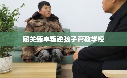 韶关新丰叛逆孩子管教学校
