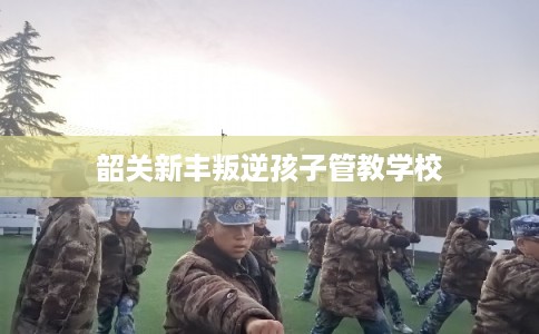 韶关新丰叛逆孩子管教学校