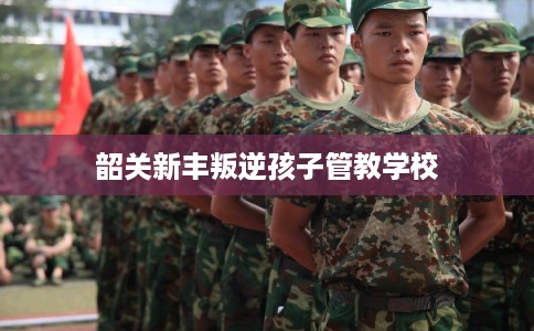 韶关新丰叛逆孩子管教学校