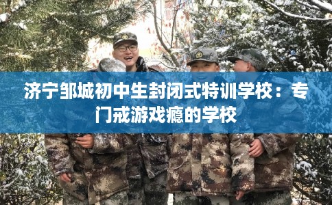 济宁邹城初中生封闭式特训学校:专门戒游戏瘾的学校 济宁邹城初中生封闭式特训学校:专门戒游戏瘾的学校