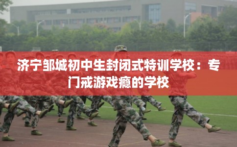 济宁邹城初中生封闭式特训学校:专门戒游戏瘾的学校 济宁邹城初中生封闭式特训学校:专门戒游戏瘾的学校