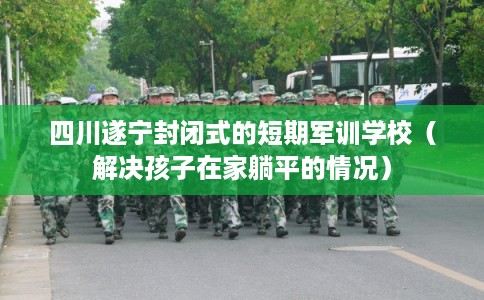 四川遂宁封闭式的短期军训学校（解决孩子在家躺平的情况）
