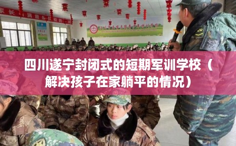 四川遂宁封闭式的短期军训学校（解决孩子在家躺平的情况）