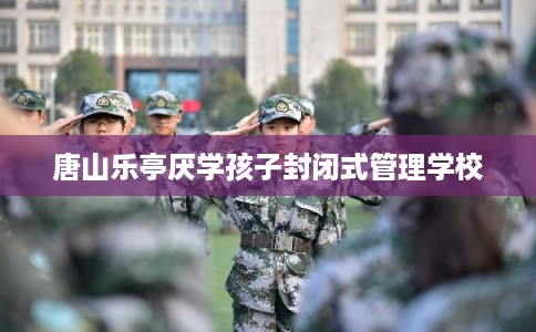 唐山乐亭厌学孩子封闭式管理学校