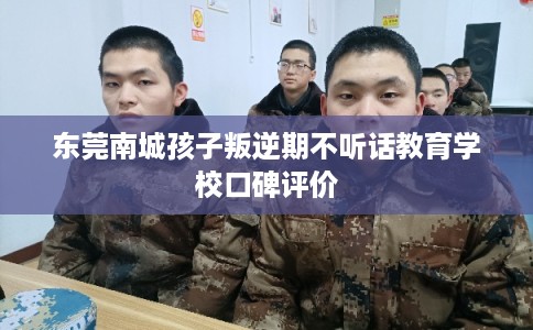 东莞南城孩子叛逆期不听话教育学校口碑评价 东莞南城孩子叛逆期不听话教育学校口碑评价