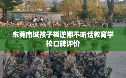 东莞南城孩子叛逆期不听话教育学校口碑评价