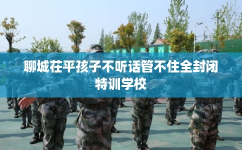 聊城茌平孩子不听话管不住全封闭特训学校 聊城茌平孩子不听话管不住全封闭特训学校