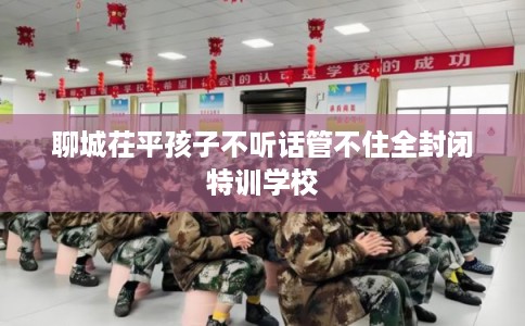 聊城茌平孩子不听话管不住全封闭特训学校