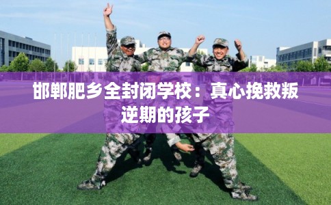 邯郸肥乡全封闭学校:真心挽救叛逆期的孩子 邯郸肥乡全封闭学校:真心挽救叛逆期的孩子