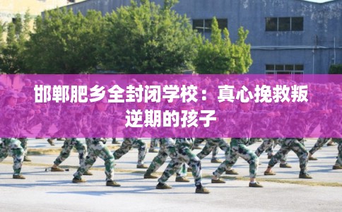 邯郸肥乡全封闭学校:真心挽救叛逆期的孩子 邯郸肥乡全封闭学校:真心挽救叛逆期的孩子