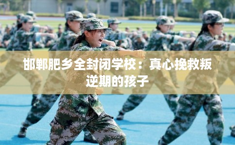 邯郸肥乡全封闭学校：真心挽救叛逆期的孩子