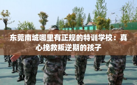 东莞南城哪里有正规的特训学校:真心挽救叛逆期的孩子 东莞南城哪里有正规的特训学校:真心挽救叛逆期的孩子