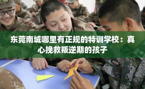 东莞南城哪里有正规的特训学校：真心挽救叛逆期的孩子