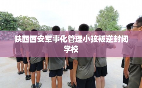 陕西西安军事化管理小孩叛逆封闭学校 陕西西安军事化管理小孩叛逆封闭学校