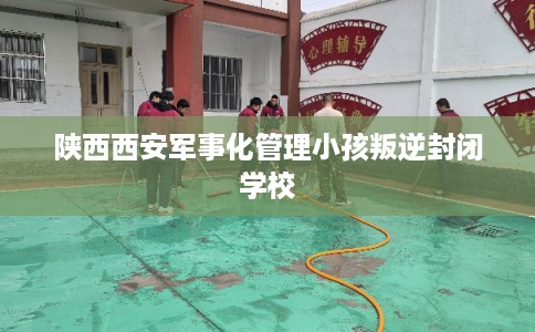 陕西西安军事化管理小孩叛逆封闭学校 陕西西安军事化管理小孩叛逆封闭学校