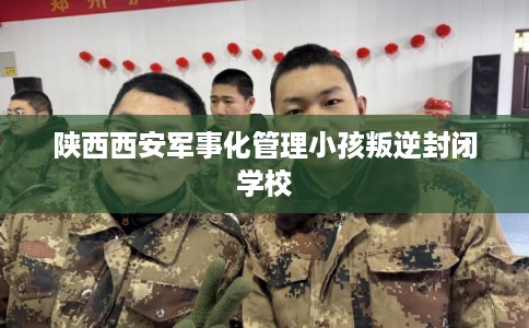 陕西西安军事化管理小孩叛逆封闭学校