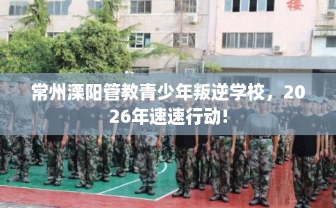 常州溧阳管教青少年叛逆学校,2026年速速行动! 常州溧阳管教青少年叛逆学校,2026年速速行动!