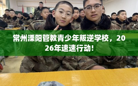 常州溧阳管教青少年叛逆学校，2026年速速行动!