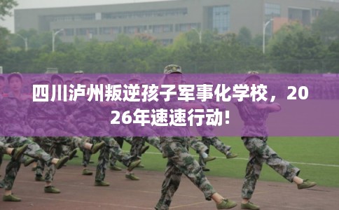 四川泸州叛逆孩子军事化学校,2026年速速行动! 四川泸州叛逆孩子军事化学校,2026年速速行动!