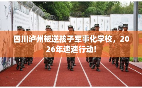 四川泸州叛逆孩子军事化学校，2026年速速行动!