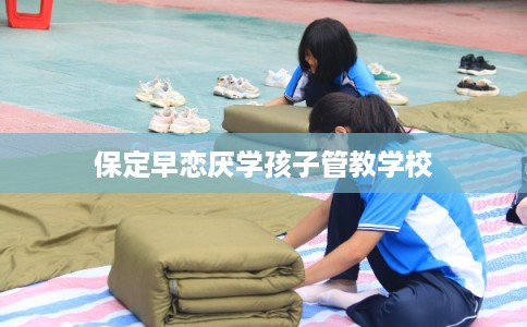 保定早恋厌学孩子管教学校 保定早恋厌学孩子管教学校