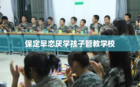 保定早恋厌学孩子管教学校 保定早恋厌学孩子管教学校