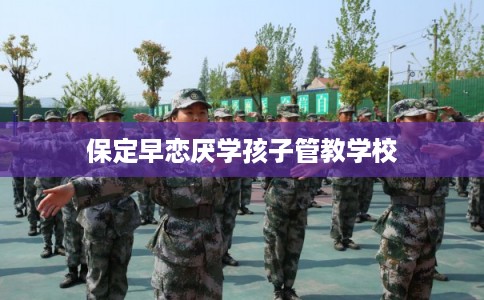 保定早恋厌学孩子管教学校
