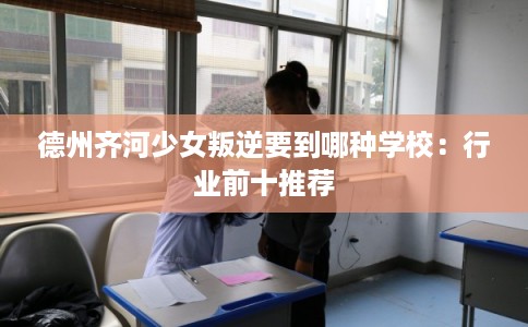 德州齐河少女叛逆要到哪种学校：行业前十推荐