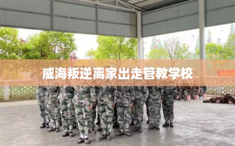 威海叛逆离家出走管教学校