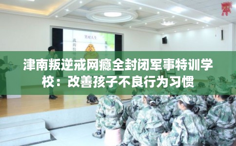 津南叛逆戒网瘾全封闭军事特训学校：改善孩子不良行为习惯
