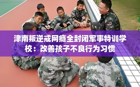 津南叛逆戒网瘾全封闭军事特训学校：改善孩子不良行为习惯