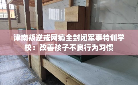 津南叛逆戒网瘾全封闭军事特训学校：改善孩子不良行为习惯