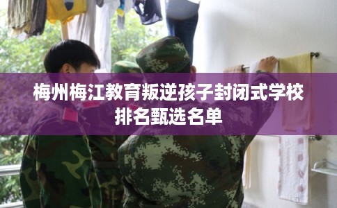 梅州梅江教育叛逆孩子封闭式学校排名甄选名单 梅州梅江教育叛逆孩子封闭式学校排名甄选名单