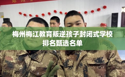 梅州梅江教育叛逆孩子封闭式学校排名甄选名单 梅州梅江教育叛逆孩子封闭式学校排名甄选名单