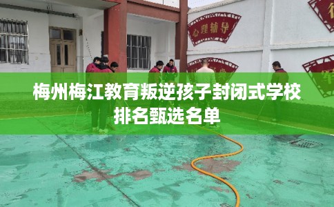 梅州梅江教育叛逆孩子封闭式学校排名甄选名单