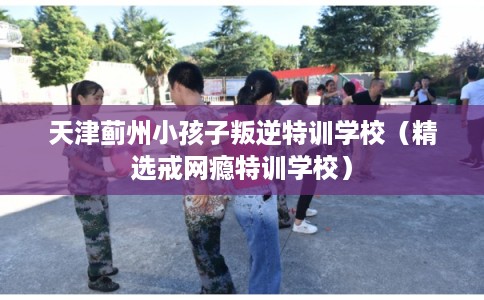 天津蓟州小孩子叛逆特训学校（精选戒网瘾特训学校）