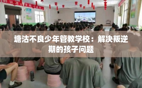 塘沽不良少年管教学校：解决叛逆期的孩子问题