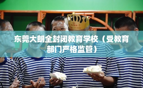 东莞大朗全封闭教育学校(受教育部门严格监管) 东莞大朗全封闭教育学校(受教育部门严格监管)