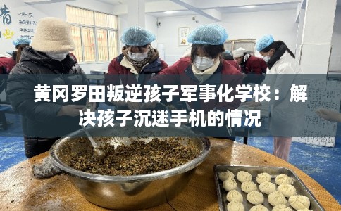 黄冈罗田叛逆孩子军事化学校:解决孩子沉迷手机的情况 黄冈罗田叛逆孩子军事化学校:解决孩子沉迷手机的情况