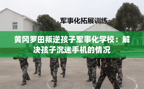 黄冈罗田叛逆孩子军事化学校：解决孩子沉迷手机的情况