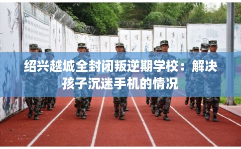绍兴越城全封闭叛逆期学校:解决孩子沉迷手机的情况 绍兴越城全封闭叛逆期学校:解决孩子沉迷手机的情况