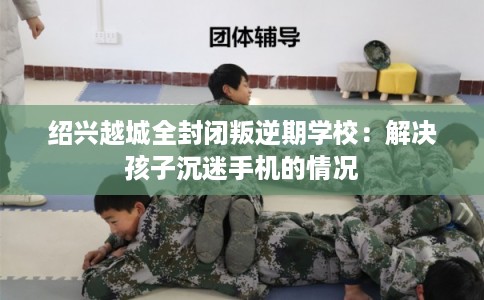 绍兴越城全封闭叛逆期学校：解决孩子沉迷手机的情况