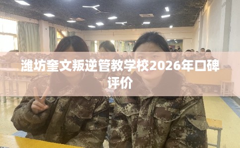 潍坊奎文叛逆管教学校2026年口碑评价 潍坊奎文叛逆管教学校2026年口碑评价