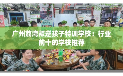 广州荔湾叛逆孩子特训学校:行业前十的学校推荐 广州荔湾叛逆孩子特训学校:行业前十的学校推荐
