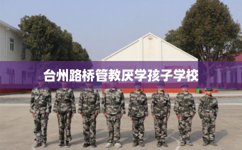 台州路桥管教厌学孩子学校 台州路桥管教厌学孩子学校
