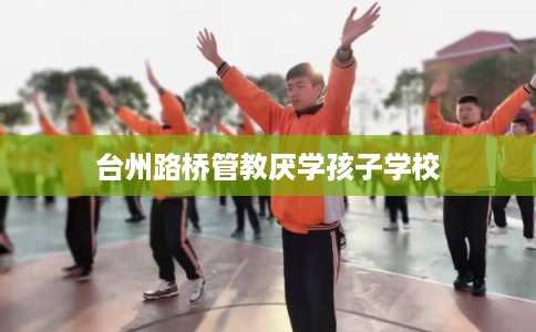 台州路桥管教厌学孩子学校 台州路桥管教厌学孩子学校