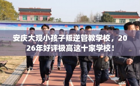 安庆大观小孩子叛逆管教学校,2026年好评极高这十家学校! 安庆大观小孩子叛逆管教学校,2026年好评极高这十家学校!