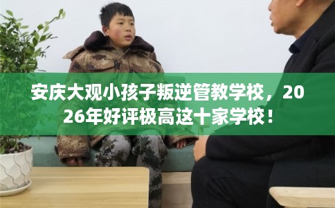 安庆大观小孩子叛逆管教学校，2026年好评极高这十家学校！