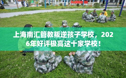 上海南汇管教叛逆孩子学校，2026年好评极高这十家学校！