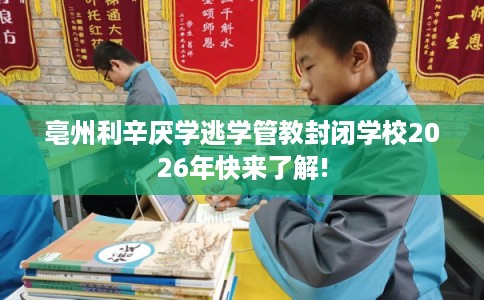 亳州利辛厌学逃学管教封闭学校2026年快来了解! 亳州利辛厌学逃学管教封闭学校2026年快来了解!